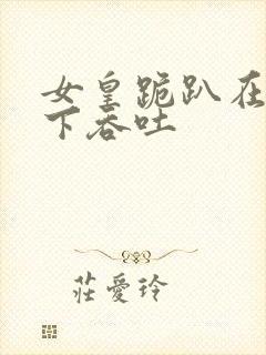 女皇跪趴在龙椅下吞吐