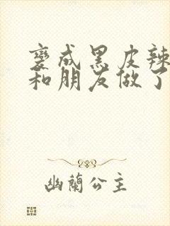 变成黑皮辣妹后和朋友做了无增删翻译接档