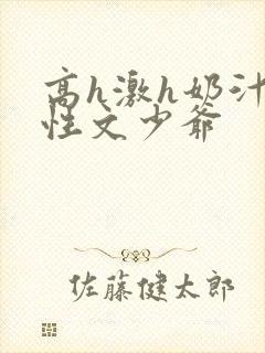 高h激h奶汁双性文少爷