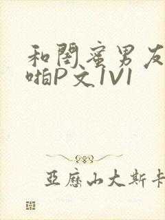 和闺蜜男友H啪啪P文1V1