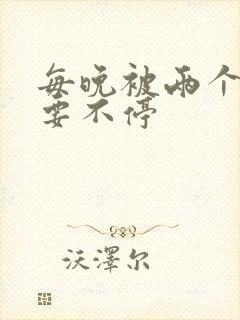 每晚被两个师傅要不停