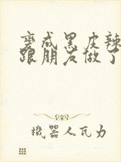 变成黑皮辣妹后跟朋友做了无增删接档