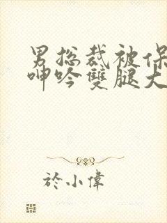 男总裁被保镖c呻吟双腿大张bl