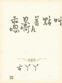 乖忍着点叫出来嗯啊h