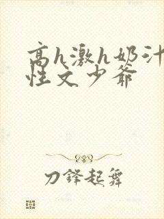 高h激h奶汁双性文少爷