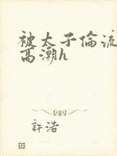 被太子伦流澡到高潮h