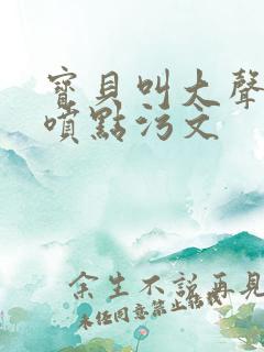 宝贝叫大声点多喷点污文