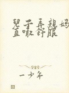 儿子弄亲妈老妈直喊舒服