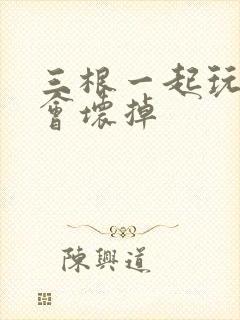 三根一起玩真的会坏掉