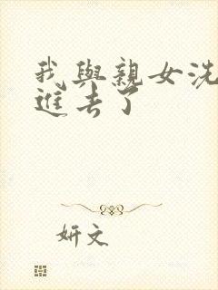 我与亲女洗澡时进去了