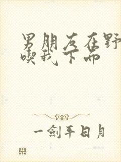 男朋友在野外猛吃我下面