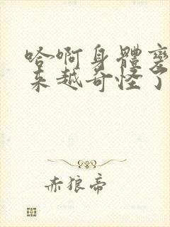 哈啊身体变得越来越奇怪了