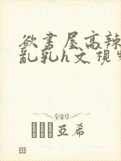 欲书屋高辣h文乱乳h文视频