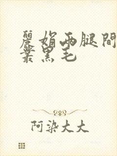丽娟两腿间一大丛黑毛