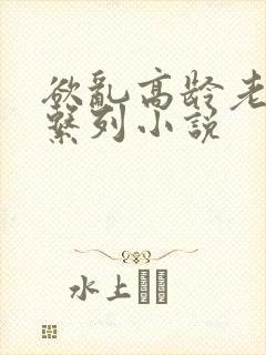 欲乱高龄老女人系列小说