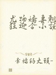 尤物娇妻翘臀疯狂迎合小说