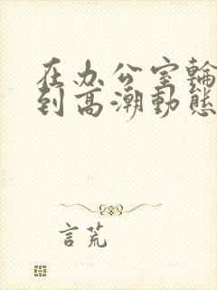 在办公室轮流澡到高潮动态