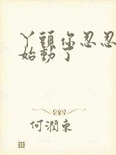 丫头你忍忍我开始动了