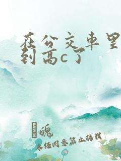 在公交车里c弄到高c了