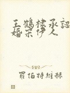 王鹤棣承认已订婚宋伊人