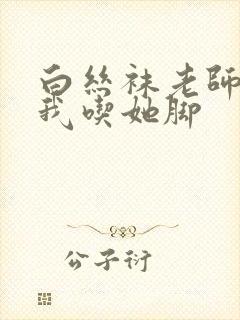 白丝袜老师奖励我吃她脚