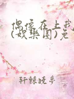 偶像在上我在下(娱乐圈)免费阅读