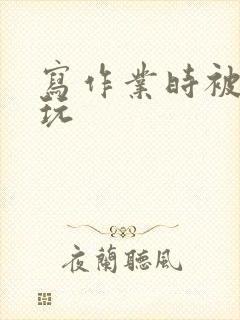 写作业时被爹地玩