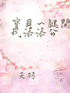 宝贝～腿开大点我添添公