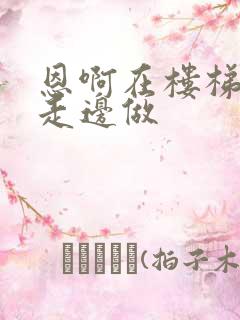 恩啊在楼梯上边走边做