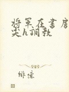 将军在书房含乳尖h调教