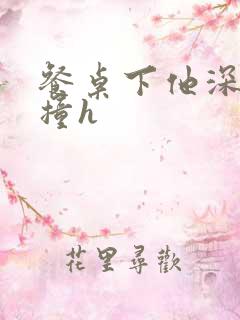 餐桌下他深深顶撞h