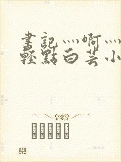 书记灬啊灬啊灬轻点白芸小说