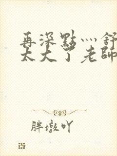 再深点灬舒服灬太大了老师