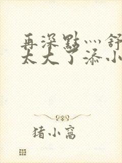 再深点灬舒服灬太大了添小书