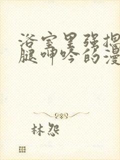 浴室里强摁做开腿呻吟的漫画