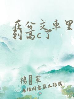 在公交车里c弄到高c了