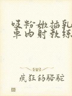 吸粉嫩插乳头公车内射教练