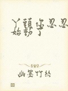 丫头你忍忍我开始动了