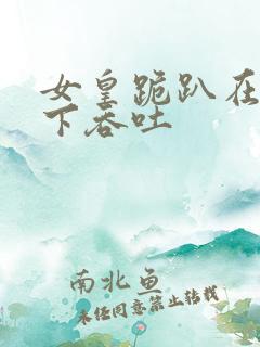 女皇跪趴在龙椅下吞吐