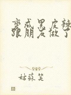 变成黑皮辣妹后跟朋友做了 米粒米粒