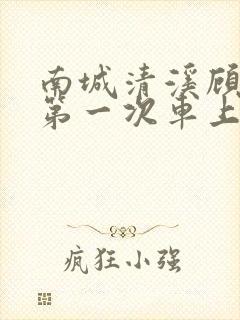 南城清溪顾怀修第一次车上肉