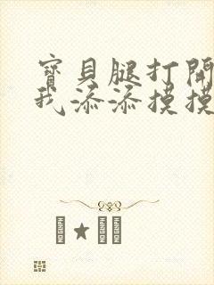 宝贝腿打开点让我添添摸摸免费