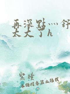 再深点灬舒服灬太大了h