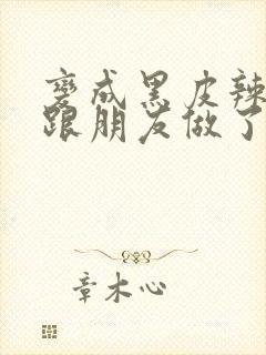 变成黑皮辣妹后跟朋友做了无增删接档