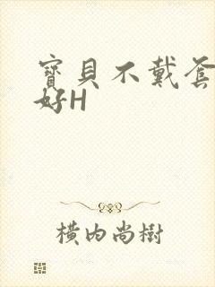 宝贝不戴套好不好H