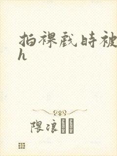 拍裸戏时被c了h