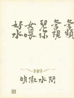 好女儿爹爹用精水喂你视频