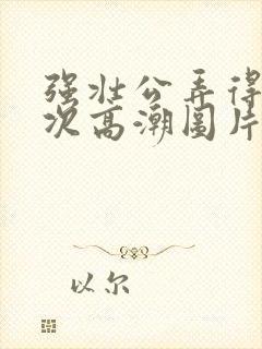 强壮公弄得我次次高潮图片