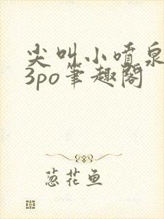 尖叫小喷泉1v3po笔趣阁