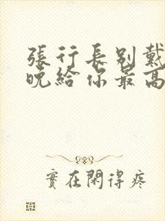 张行长别戴了今晚给你最高的待遇